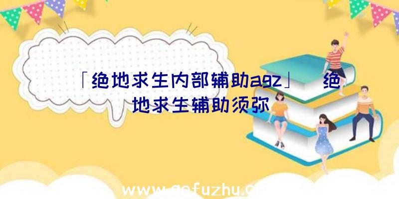 「绝地求生内部辅助agz」|绝地求生辅助须弥